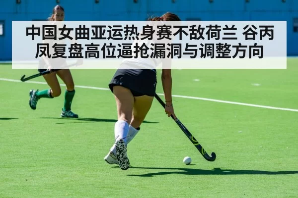 中国女曲亚运热身赛不敌荷兰 谷丙凤复盘高位逼抢漏洞与调整方向